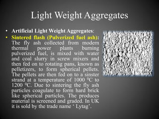 Light Weight Aggregates
• Artificial Light Weight Aggregates:
• Sintered flash (Pulverized fuel ash):
The fly ash collected from modern
thermal power plants burning
pulverized fuel, is mixed with water
and coal slurry in screw mixers and
then fed on to rotating pans, known as
pelletizers, to form spherical pellets.
The pellets are then fed on to a sinster
strand at a temperature of 1000 0C to
1200 0C. Due to sintering the fly ash
particles coagulate to form hard brick
like spherical particles. The produces
material is screened and graded. In UK
it is sold by the trade name ‘ Lytag’.
 