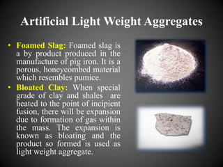Artificial Light Weight Aggregates
• Foamed Slag: Foamed slag is
a by product produced in the
manufacture of pig iron. It is a
porous, honeycombed material
which resembles pumice.
• Bloated Clay: When special
grade of clay and shales are
heated to the point of incipient
fusion, there will be expansion
due to formation of gas within
the mass. The expansion is
known as bloating and the
product so formed is used as
light weight aggregate.
 