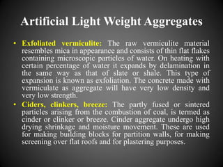 Artificial Light Weight Aggregates
• Exfoliated vermiculite: The raw vermiculite material
resembles mica in appearance and consists of thin flat flakes
containing microscopic particles of water. On heating with
certain percentage of water it expands by delamination in
the same way as that of slate or shale. This type of
expansion is known as exfoliation. The concrete made with
vermiculate as aggregate will have very low density and
very low strength.
• Ciders, clinkers, breeze: The partly fused or sintered
particles arising from the combustion of coal, is termed as
cinder or clinker or breeze. Cinder aggregate undergo high
drying shrinkage and moisture movement. These are used
for making building blocks for partition walls, for making
screening over flat roofs and for plastering purposes.
 