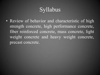 Syllabus
• Review of behavior and characteristic of high
strength concrete, high performance concrete,
fiber reinforced concrete, mass concrete, light
weight concrete and heavy weight concrete,
precast concrete.
 