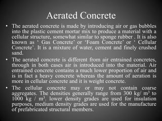 Aerated Concrete
• The aerated concrete is made by introducing air or gas bubbles
into the plastic cement mortar mix to produce a material with a
cellular structure, somewhat similar to sponge rubber . It is also
known as ‘ Gas Concrete’ or ‘Foam Concrete’ or ‘ Cellular
Concrete’. It is a mixture of water, cement and finely crushed
sand.
• The aerated concrete is different from air entrained concretes,
through in both cases air is introduced into the material. Air
entrained concrete contains a much lower proportion of air and
is in fact a heavy concrete whereas the amount of aeration is
more in cellular concrete and it is weight concrete.
• The cellular concrete may or may not contain coarse
aggregates. The densities generally range from 300 kg/ m3 to
1000 kg / m3. lower density grades are used for insulation
purposes, medium density grades are used for the manufacture
of prefabricated structural members.
 