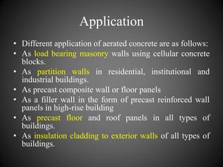 Application
• Different application of aerated concrete are as follows:
• As load bearing masonry walls using cellular concrete
blocks.
• As partition walls in residential, institutional and
industrial buildings.
• As precast composite wall or floor panels
• As a filler wall in the form of precast reinforced wall
panels in high-rise building
• As precast floor and roof panels in all types of
buildings.
• As insulation cladding to exterior walls of all types of
buildings.
 
