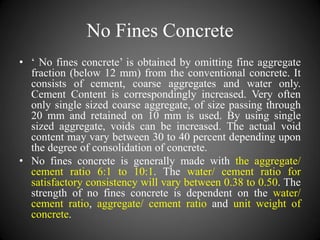 No Fines Concrete
• ‘ No fines concrete’ is obtained by omitting fine aggregate
fraction (below 12 mm) from the conventional concrete. It
consists of cement, coarse aggregates and water only.
Cement Content is correspondingly increased. Very often
only single sized coarse aggregate, of size passing through
20 mm and retained on 10 mm is used. By using single
sized aggregate, voids can be increased. The actual void
content may vary between 30 to 40 percent depending upon
the degree of consolidation of concrete.
• No fines concrete is generally made with the aggregate/
cement ratio 6:1 to 10:1. The water/ cement ratio for
satisfactory consistency will vary between 0.38 to 0.50. The
strength of no fines concrete is dependent on the water/
cement ratio, aggregate/ cement ratio and unit weight of
concrete.
 
