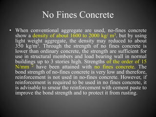 No Fines Concrete
• When conventional aggregate are used, no-fines concrete
show a density of about 1600 to 2000 kg/ m3. but by using
light weight aggregate, the density may reduced to about
350 kg/m3. Through the strength of no fines concrete is
lower than ordinary concrete, the strength are sufficient for
use in structural members and load bearing wall in normal
buildings up to 3 stories high. Strengths of the order of 15
N/mm 2 have been attained with no fines concrete. The
bond strength of no-fines concrete is very low and therefore,
reinforcement is not used in no-fines concrete. However, if
reinforcement is required to be used in no fines concrete, it
is advisable to smear the reinforcement with cement paste to
improve the bond strength and to protect it from rusting.
 