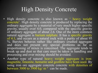 High Density Concrete
• High density concrete is also known as ‘ heavy weight
concrete’. High density concrete is produced by replacing the
ordinary aggregate by a material of very much higher specific
gravity, usually over 4.0, compared with the specific gravity
of ordinary aggregate of about 2.6. One of the more common
natural aggregate is barium sulphate. It has a specific gravity
of 4.1, and occurs as a natural rock with a purity of about 95
%. Barytes behaves rather like ordinary crushed aggregate
and does not present any special problems as far as
proportioning of mixes is concerned. The aggregate tends to
break up and dust so that care must be taken in handling and
processing and over mixing should be avoided.
• Another type of natural heavy weight aggregate is iron:
magnetite, limonite, hematite and geothite have been used. By
using iron ore aggregate concrete concrete with densities of
between 3000 to 3900 kg/ m 3 can be made.
 