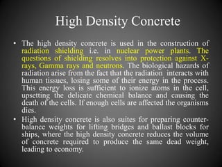 High Density Concrete
• The high density concrete is used in the construction of
radiation shielding i.e. in nuclear power plants. The
questions of shielding resolves into protection against X-
rays, Gamma rays and neutrons. The biological hazards of
radiation arise from the fact that the radiation interacts with
human tissues, losing some of their energy in the process.
This energy loss is sufficient to ionize atoms in the cell,
upsetting the delicate chemical balance and causing the
death of the cells. If enough cells are affected the organisms
dies.
• High density concrete is also suites for preparing counter-
balance weights for lifting bridges and ballast blocks for
ships, where the high density concrete reduces the volume
of concrete required to produce the same dead weight,
leading to economy.
 