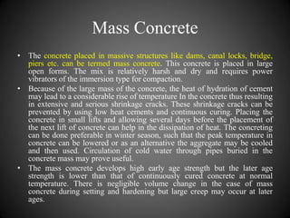 Mass Concrete
• The concrete placed in massive structures like dams, canal locks, bridge,
piers etc. can be termed mass concrete. This concrete is placed in large
open forms. The mix is relatively harsh and dry and requires power
vibrators of the immersion type for compaction.
• Because of the large mass of the concrete, the heat of hydration of cement
may lead to a considerable rise of temperature In the concrete thus resulting
in extensive and serious shrinkage cracks. These shrinkage cracks can be
prevented by using low heat cements and continuous curing. Placing the
concrete in small lifts and allowing several days before the placement of
the next lift of concrete can help in the dissipation of heat. The concreting
can be done preferable in winter season, such that the peak temperature in
concrete can be lowered or as an alternative the aggregate may be cooled
and then used. Circulation of cold water through pipes buried in the
concrete mass may prove useful.
• The mass concrete develops high early age strength but the later age
strength is lower than that of continuously cured concrete at normal
temperature. There is negligible volume change in the case of mass
concrete during setting and hardening but large creep may occur at later
ages.
 