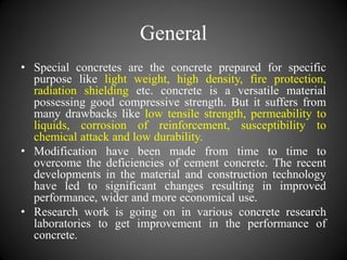 General
• Special concretes are the concrete prepared for specific
purpose like light weight, high density, fire protection,
radiation shielding etc. concrete is a versatile material
possessing good compressive strength. But it suffers from
many drawbacks like low tensile strength, permeability to
liquids, corrosion of reinforcement, susceptibility to
chemical attack and low durability.
• Modification have been made from time to time to
overcome the deficiencies of cement concrete. The recent
developments in the material and construction technology
have led to significant changes resulting in improved
performance, wider and more economical use.
• Research work is going on in various concrete research
laboratories to get improvement in the performance of
concrete.
 