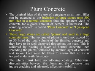 Plum Concrete
• The original idea of the use of aggregate as an inert filler
can be extended to the inclusion of large stones unto 300
mm size in a normal concrete; thus the apparent yield of
concrete for a given amount of cement is increased. The
resulting concrete is called ‘Plum Concrete’ or ‘Cyclopean
Concrete’.
• These large stones are called ‘plums’ and used in a large
concrete mass. The volume of plums should not exceed 20
to 30 % of the total volume of the finished concrete and
they have to be well dispersed throughout the mass. This is
achieved by placing a layer of normal concrete, then
spreading the plums, followed by another layer of concrete
and so on. Care must be taken to ensure that no air is
trapped underneath the stones.
• The plums must have no adhering coating. Otherwise,
discontinuities between the plums and the concrete may
induce cracking and adversely affect permeability.
 