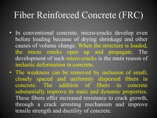 Fiber Reinforced Concrete (FRC)
• In conventional concrete, micro-cracks develop even
before loading because of drying shrinkage and other
causes of volume change. When the structure is loaded,
the micro cracks open up and propagate. The
development of such micro-cracks is the main reason of
inelastic deformation in concrete.
• The weakness can be removed by inclusion of small,
closely spaced and uniformly dispersed fibers in
concrete. The addition of fibers in concrete
substantially improve its static and dynamic properties.
These fibers offer increased resistance to crack growth,
through a crack arresting mechanism and improve
tensile strength and ductility of concrete.
 