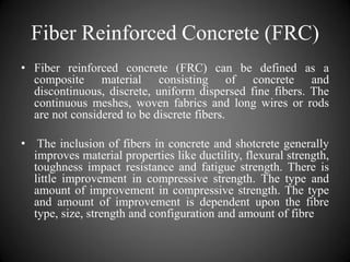 Fiber Reinforced Concrete (FRC)
• Fiber reinforced concrete (FRC) can be defined as a
composite material consisting of concrete and
discontinuous, discrete, uniform dispersed fine fibers. The
continuous meshes, woven fabrics and long wires or rods
are not considered to be discrete fibers.
• The inclusion of fibers in concrete and shotcrete generally
improves material properties like ductility, flexural strength,
toughness impact resistance and fatigue strength. There is
little improvement in compressive strength. The type and
amount of improvement in compressive strength. The type
and amount of improvement is dependent upon the fibre
type, size, strength and configuration and amount of fibre
 