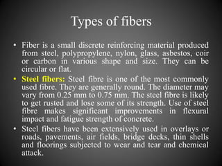 Types of fibers
• Fiber is a small discrete reinforcing material produced
from steel, polypropylene, nylon, glass, asbestos, coir
or carbon in various shape and size. They can be
circular or flat.
• Steel fibers: Steel fibre is one of the most commonly
used fibre. They are generally round. The diameter may
vary from 0.25 mm to 0.75 mm. The steel fibre is likely
to get rusted and lose some of its strength. Use of steel
fibre makes significant improvements in flexural
impact and fatigue strength of concrete.
• Steel fibers have been extensively used in overlays or
roads, pavements, air fields, bridge decks, thin shells
and floorings subjected to wear and tear and chemical
attack.
 