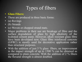 Types of fibers
• Glass Fibers:
• These are produced in three basic forms:
• (a) Rovings
• (b) Strands
• (c) Woven or chopped strand mats.
• Major problems in their use are breakage of fibre and the
surface degradation of glass by high alkalinity of the
hydrated cement paste. However, alkali resistant glass fibre
have been developed now. Glass fibre reinforced concrete
(GFRC) is mostly used for decorative application rather
than structural purposes.
• With the addition of just 5 % glass fibers, an improvement
in the impact strength of up to 1500 % can be obtained as
compared to plain concrete. With the addition of 2 % fibers
the flexural strength is almost doubled.
 