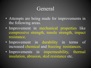 General
• Attempts are being made for improvements in
the following areas.
• Improvement in mechanical properties like
compressive strength, tensile strength, impact
resistance.
• Improvement in durability in terms of
increased chemical and freezing resistances.
• Improvements in impermeability, thermal
insulation, abrasion, skid resistance etc.
 