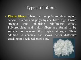 Types of fibers
• Plastic fibers: Fibers such as polypropylene, nylon,
acrylic, aramid and polyethylene have high tensile
strength thus inhibiting reinforcing effect.
Polypropylene and nylon fibers are found to be
suitable to increase the impact strength. Their
addition to concrete has shown better distribute
cracking and reduced crack size.
 