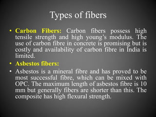Types of fibers
• Carbon Fibers: Carbon fibers possess high
tensile strength and high young’s modulus. The
use of carbon fibre in concrete is promising but is
costly and availability of carbon fibre in India is
limited.
• Asbestos fibers:
• Asbestos is a mineral fibre and has proved to be
most successful fibre, which can be mixed with
OPC. The maximum length of asbestos fibre is 10
mm but generally fibers are shorter than this. The
composite has high flexural strength.
 