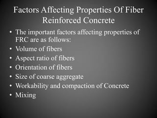 Factors Affecting Properties Of Fiber
Reinforced Concrete
• The important factors affecting properties of
FRC are as follows:
• Volume of fibers
• Aspect ratio of fibers
• Orientation of fibers
• Size of coarse aggregate
• Workability and compaction of Concrete
• Mixing
 
