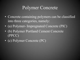 Polymer Concrete
• Concrete containing polymers can be classified
into three categories, namely:
• (a) Polymer- Impregnated Concrete (PIC)
• (b) Polymer Portland Cement Concrete
(PPCC)
• (c) Polymer Concrete (PC)
 