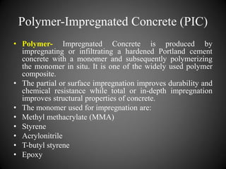 Polymer-Impregnated Concrete (PIC)
• Polymer- Impregnated Concrete is produced by
impregnating or infiltrating a hardened Portland cement
concrete with a monomer and subsequently polymerizing
the monomer in situ. It is one of the widely used polymer
composite.
• The partial or surface impregnation improves durability and
chemical resistance while total or in-depth impregnation
improves structural properties of concrete.
• The monomer used for impregnation are:
• Methyl methacrylate (MMA)
• Styrene
• Acrylonitrile
• T-butyl styrene
• Epoxy
 