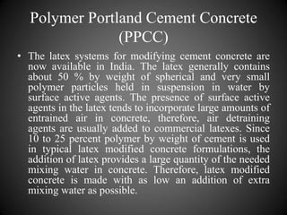 Polymer Portland Cement Concrete
(PPCC)
• The latex systems for modifying cement concrete are
now available in India. The latex generally contains
about 50 % by weight of spherical and very small
polymer particles held in suspension in water by
surface active agents. The presence of surface active
agents in the latex tends to incorporate large amounts of
entrained air in concrete, therefore, air detraining
agents are usually added to commercial latexes. Since
10 to 25 percent polymer by weight of cement is used
in typical latex modified concrete formulations, the
addition of latex provides a large quantity of the needed
mixing water in concrete. Therefore, latex modified
concrete is made with as low an addition of extra
mixing water as possible.
 