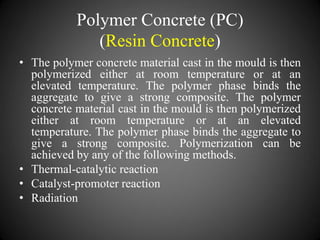 Polymer Concrete (PC)
(Resin Concrete)
• The polymer concrete material cast in the mould is then
polymerized either at room temperature or at an
elevated temperature. The polymer phase binds the
aggregate to give a strong composite. The polymer
concrete material cast in the mould is then polymerized
either at room temperature or at an elevated
temperature. The polymer phase binds the aggregate to
give a strong composite. Polymerization can be
achieved by any of the following methods.
• Thermal-catalytic reaction
• Catalyst-promoter reaction
• Radiation
 