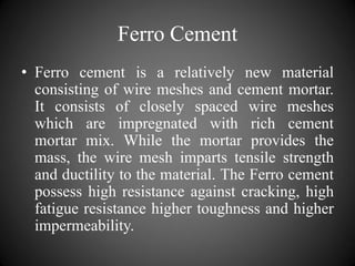 Ferro Cement
• Ferro cement is a relatively new material
consisting of wire meshes and cement mortar.
It consists of closely spaced wire meshes
which are impregnated with rich cement
mortar mix. While the mortar provides the
mass, the wire mesh imparts tensile strength
and ductility to the material. The Ferro cement
possess high resistance against cracking, high
fatigue resistance higher toughness and higher
impermeability.
 