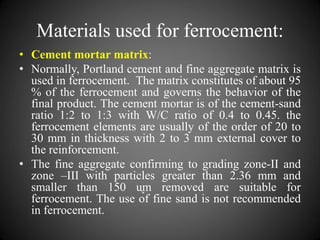 Materials used for ferrocement:
• Cement mortar matrix:
• Normally, Portland cement and fine aggregate matrix is
used in ferrocement. The matrix constitutes of about 95
% of the ferrocement and governs the behavior of the
final product. The cement mortar is of the cement-sand
ratio 1:2 to 1:3 with W/C ratio of 0.4 to 0.45. the
ferrocement elements are usually of the order of 20 to
30 mm in thickness with 2 to 3 mm external cover to
the reinforcement.
• The fine aggregate confirming to grading zone-II and
zone –III with particles greater than 2.36 mm and
smaller than 150 ᶙm removed are suitable for
ferrocement. The use of fine sand is not recommended
in ferrocement.
 