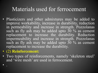 Materials used for ferrocement
• Plasticizers and other admixtures may be added to
improve workability, increase in durability, reduction
in permeability and increase in strength. Pozzolanas
such as fly ash may be added upto 30 % as cement
replacement to increase the durability. Reduction
impermeability and increase in strength. Pozzolanas
such as fly ash may be added upto 30 % as cement
replacement to increase the durability.
• (2) Reinforcement:
• Two types of reinforcements, namely ‘skeleton steel’
and ‘wire mesh’ are used in ferrocement.
• .
 