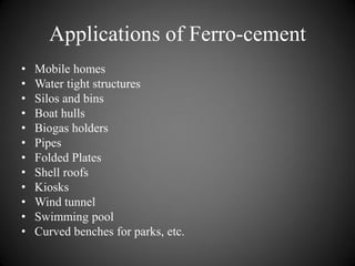 Applications of Ferro-cement
• Mobile homes
• Water tight structures
• Silos and bins
• Boat hulls
• Biogas holders
• Pipes
• Folded Plates
• Shell roofs
• Kiosks
• Wind tunnel
• Swimming pool
• Curved benches for parks, etc.
 