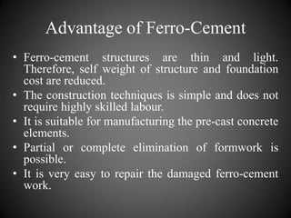 Advantage of Ferro-Cement
• Ferro-cement structures are thin and light.
Therefore, self weight of structure and foundation
cost are reduced.
• The construction techniques is simple and does not
require highly skilled labour.
• It is suitable for manufacturing the pre-cast concrete
elements.
• Partial or complete elimination of formwork is
possible.
• It is very easy to repair the damaged ferro-cement
work.
 