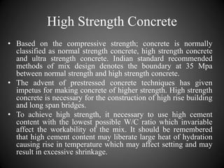 High Strength Concrete
• Based on the compressive strength; concrete is normally
classified as normal strength concrete, high strength concrete
and ultra strength concrete. Indian standard recommended
methods of mix design denotes the boundary at 35 Mpa
between normal strength and high strength concrete.
• The advent of prestressed concrete techniques has given
impetus for making concrete of higher strength. High strength
concrete is necessary for the construction of high rise building
and long span bridges.
• To achieve high strength, it necessary to use high cement
content with the lowest possible W/C ratio which invariable
affect the workability of the mix. It should be remembered
that high cement content may liberate large heat of hydration
causing rise in temperature which may affect setting and may
result in excessive shrinkage.
 