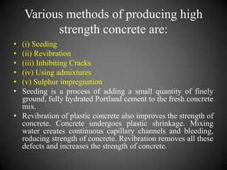 Various methods of producing high
strength concrete are:
• (i) Seeding
• (ii) Revibration
• (iii) Inhibiting Cracks
• (iv) Using admixtures
• (v) Sulphur impregnation
• Seeding is a process of adding a small quantity of finely
ground, fully hydrated Portland cement to the fresh concrete
mix.
• Revibration of plastic concrete also improves the strength of
concrete. Concrete undergoes plastic shrinkage. Mixing
water creates continuous capillary channels and bleeding,
reducing strength of concrete. Revibration removes all these
defects and increases the strength of concrete.
 