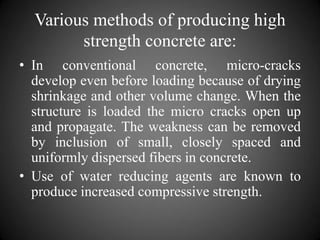 Various methods of producing high
strength concrete are:
• In conventional concrete, micro-cracks
develop even before loading because of drying
shrinkage and other volume change. When the
structure is loaded the micro cracks open up
and propagate. The weakness can be removed
by inclusion of small, closely spaced and
uniformly dispersed fibers in concrete.
• Use of water reducing agents are known to
produce increased compressive strength.
 