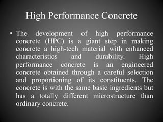 High Performance Concrete
• The development of high performance
concrete (HPC) is a giant step in making
concrete a high-tech material with enhanced
characteristics and durability. High
performance concrete is an engineered
concrete obtained through a careful selection
and proportioning of its constituents. The
concrete is with the same basic ingredients but
has a totally different microstructure than
ordinary concrete.
 