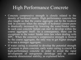 High Performance Concrete
• Concrete compressive strength is closely related to the
density of hardened matrix. High performance concrete has
also taught us that the coarse aggregate can be the weakest
link in concrete when the strength of hydrated cement paste
is drastically increased by lowering the water/binder ratio.
In such case concrete failure can start to develop within the
coarse aggregate itself. As a consequence, there can be
exceptions to the water/ binder ratio law when dealing with
HPC. When the concrete’s compressive strength is limited
by the coarse aggregate, the only way to get higher strength
is to use a stronger aggregate.
• If water curing is essential to develop the potential strength
of cement in plain concrete, early water curing is crucial for
high-performance concrete in order to avoid the rapid
development of autogenous shrinkage and to control
concrete dimensional stability, as explained below.
 