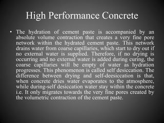High Performance Concrete
• The hydration of cement paste is accompanied by an
absolute volume contraction that creates a very fine pore
network within the hydrated cement paste. This network
drains water from coarse capillaries, which start to dry out if
no external water is supplied. Therefore, if no drying is
occurring and no external water is added during curing, the
coarse capillaries will be empty of water as hydration
progresses. This phenomenon is called self desiccation. The
difference between drying and self-deesiccation is that,
when concrete dries water evaporates to the atmosphere,
while during-self desiccation water stay within the concrete
i.e. It only migrates towards the very fine pores created by
the volumetric contraction of the cement paste.
 