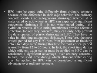 • HPC must be cured quite differently from ordinary concrete
because of the difference in shrinkage behavior. The ordinary
concrete exhibits no autogeneous shrinkage whether it is
water cured or not, where as HPC can experience significant
autogenous shrinkage if it is not water cured during the
hydration process. While curing membranes provide adequate
protection for ordinary concrete, they can only help prevent
the development of plastic shrinkage in HPC. They have no
value in inhibiting autogenous shrinkage. Therefore, the most
critical period for any HPC runs from placement or finishing
upto 2 to 3 days later. During this time the most critical period
is usually from 12 to 36 hours. In fact, the short time during
which efficient water curing must be applied to HPC can be
considered a significant advantage over ordinary concrete..
In fact, the short time during which efficient water curing
must be applied to HPC can be considered a significant
advantage over ordinary concrete.
 