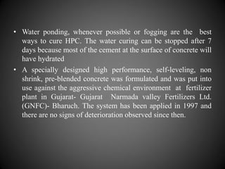 • Water ponding, whenever possible or fogging are the best
ways to cure HPC. The water curing can be stopped after 7
days because most of the cement at the surface of concrete will
have hydrated
• A specially designed high performance, self-leveling, non
shrink, pre-blended concrete was formulated and was put into
use against the aggressive chemical environment at fertilizer
plant in Gujarat- Gujarat Narmada valley Fertilizers Ltd.
(GNFC)- Bharuch. The system has been applied in 1997 and
there are no signs of deterioration observed since then.
 