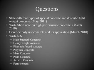 Questions
• State different types of special concrete and describe light
weight concrete. (May 2011)
• Write Short note on high performance concrete. (March
2010)
• Describe polymer concrete and its application (March 2010)
• Write S.N.
 High Strength Concrete
 Heavy weight concrete
 Fiber reinforced concrete
 Polymer Concrete
 Mass Concrete
 Plum Concrete
 Aerated Concrete
 Ferro cement
 