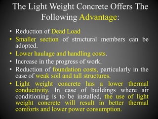 The Light Weight Concrete Offers The
Following Advantage:
• Reduction of Dead Load
• Smaller section of structural members can be
adopted.
• Lower haulage and handling costs.
• Increase in the progress of work.
• Reduction of foundation costs, particularly in the
case of weak soil and tall structures.
• Light weight concrete has a lower thermal
conductivity. In case of buildings where air
conditioning is to be installed, the use of light
weight concrete will result in better thermal
comforts and lower power consumption.
 