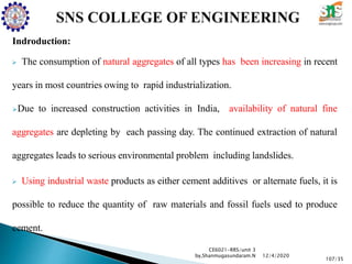 Indroduction:
 The consumption of natural aggregates of all types has been increasing in recent
years in most countries owing to rapid industrialization.
Due to increased construction activities in India, availability of natural fine
aggregates are depleting by each passing day. The continued extraction of natural
aggregates leads to serious environmental problem including landslides.
 Using industrial waste products as either cement additives or alternate fuels, it is
possible to reduce the quantity of raw materials and fossil fuels used to produce
cement.
CE6021-RRS/unit 3
by,Shanmugasundaram.N
107/35
12/4/2020
 
