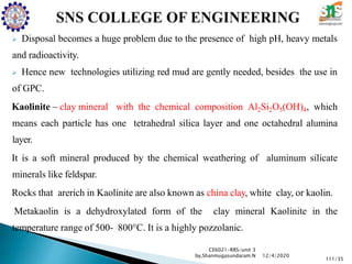  Disposal becomes a huge problem due to the presence of high pH, heavy metals
and radioactivity.
 Hence new technologies utilizing red mud are gently needed, besides the use in
of GPC.
Kaolinite – clay mineral with the chemical composition Al2Si2O5(OH)4, which
means each particle has one tetrahedral silica layer and one octahedral alumina
layer.
It is a soft mineral produced by the chemical weathering of aluminum silicate
minerals like feldspar.
Rocks that arerich in Kaolinite are also known as china clay, white clay, or kaolin.
Metakaolin is a dehydroxylated form of the clay mineral Kaolinite in the
temperature range of 500- 800°C. It is a highly pozzolanic.
CE6021-RRS/unit 3
by,Shanmugasundaram.N
111/35
12/4/2020
 