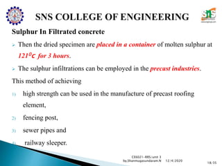 Sulphur In Filtrated concrete
 Then the dried specimen are placed in a container of molten sulphur at
1210c for 3 hours.
 The sulphur infiltrations can be employed in the precast industries.
This method of achieving
1) high strength can be used in the manufacture of precast roofing
element,
2) fencing post,
3) sewer pipes and
4) railway sleeper.
CE6021-RRS/unit 3
by,Shanmugasundaram.N
18/35
12/4/2020
 