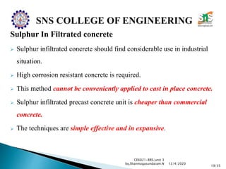 Sulphur In Filtrated concrete
 Sulphur infiltrated concrete should find considerable use in industrial
situation.
 High corrosion resistant concrete is required.
 This method cannot be conveniently applied to cast in place concrete.
 Sulphur infiltrated precast concrete unit is cheaper than commercial
concrete.
 The techniques are simple effective and in expansive.
CE6021-RRS/unit 3
by,Shanmugasundaram.N
19/35
12/4/2020
 