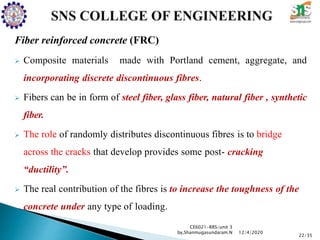 Fiber reinforced concrete (FRC)
 Composite materials made with Portland cement, aggregate, and
incorporating discrete discontinuous fibres.
 Fibers can be in form of steel fiber, glass fiber, natural fiber , synthetic
fiber.
 The role of randomly distributes discontinuous fibres is to bridge
across the cracks that develop provides some post- cracking
“ductility”.
 The real contribution of the fibres is to increase the toughness of the
concrete under any type of loading.
CE6021-RRS/unit 3
by,Shanmugasundaram.N
22/35
12/4/2020
 