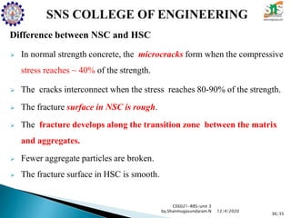 Difference between NSC and HSC
 In normal strength concrete, the microcracks form when the compressive
stress reaches ~ 40% of the strength.
 The cracks interconnect when the stress reaches 80-90% of the strength.
 The fracture surface in NSC is rough.
 The fracture develops along the transition zone between the matrix
and aggregates.
 Fewer aggregate particles are broken.
 The fracture surface in HSC is smooth.
CE6021-RRS/unit 3
by,Shanmugasundaram.N
36/35
12/4/2020
 