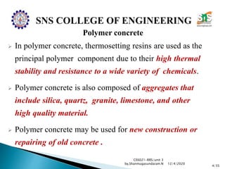 Polymer concrete
 In polymer concrete, thermosetting resins are used as the
principal polymer component due to their high thermal
stability and resistance to a wide variety of chemicals.
 Polymer concrete is also composed of aggregates that
include silica, quartz, granite, limestone, and other
high quality material.
 Polymer concrete may be used for new construction or
repairing of old concrete .
CE6021-RRS/unit 3
by,Shanmugasundaram.N
4/35
12/4/2020
 