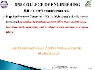5.High performance concrete
 High Performance Concrete (HPC) is a high-strength, ductile material
formulated by combining portland cement, silica fume, quartz flour,
fine silica sand, high-range water reducer, water, and steel or organic
fibers.
High Performance Concrete- A Robust Solution for Highway
Infrastructure.mp4
CE6021-RRS/unit 3
by,Shanmugasundaram.N
40/35
12/4/2020
 