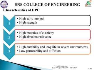 Characteristics of HPC
CE6021-RRS/unit 3
by,Shanmugasundaram.N
42/35
12/4/2020
1
• High early strength
• High strength
2
• High modulus of elasticity
• High abrasion resistance
3
• High durability and long life in severe environments
• Low permeability and diffusion
 