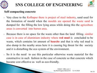 Self compacting concrete
 Very close to the Kolhapur there is project of steel industry, sand used for
the formation of mould when the moulds are opened the waste sand is
dumped for the filling the low lying areas while doing this the agriculture
areas is converted into barren area.
 Because there is no space for the waste other than the land filling. similar
case is in case of aluminium industry where red mud is concluded to be
waste, which contains lot amount of bauxite and that is why red mud is
also dump in the nearby areas here it is causing big threat for the society
and it is disturbing the eco system of the environment.
 So it is the need to use this particular otherwise waste material for the
constructive in such fashion in the case of concrete so that concrete which
became cost effective as well as eco-friendly.
CE6021-RRS/unit 3
by,Shanmugasundaram.N
64/35
12/4/2020
 